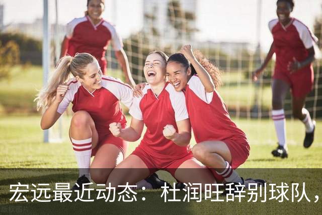 宏远最近动态：杜润旺辞别球队，崔永熙展现斗志，胡明轩重返训练